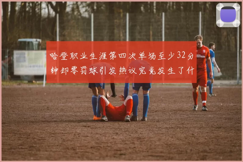 哈登职业生涯第四次单场至少32分钟却零罚球引发热议究竟发生了什么