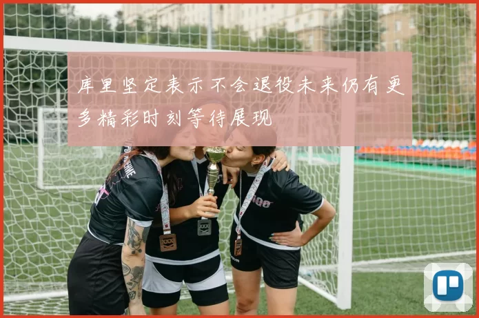 库里坚定表示不会退役未来仍有更多精彩时刻等待展现