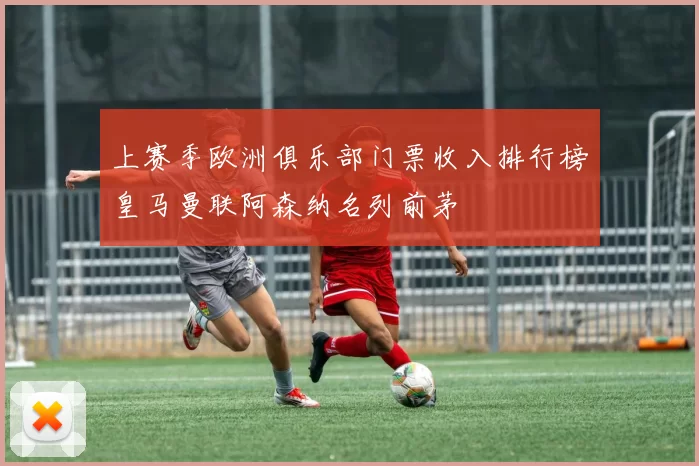 上赛季欧洲俱乐部门票收入排行榜皇马曼联阿森纳名列前茅