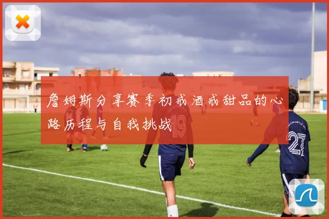 詹姆斯分享赛季初戒酒戒甜品的心路历程与自我挑战