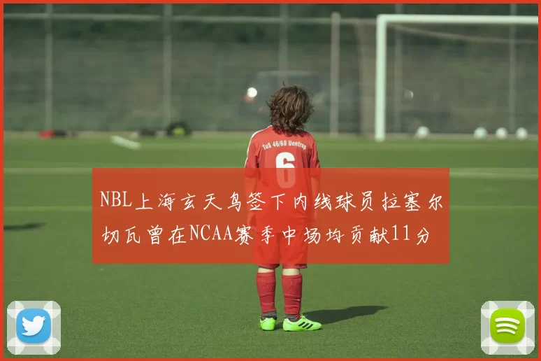 NBL上海玄天鸟签下内线球员拉塞尔切瓦曾在NCAA赛季中场均贡献11分8篮板