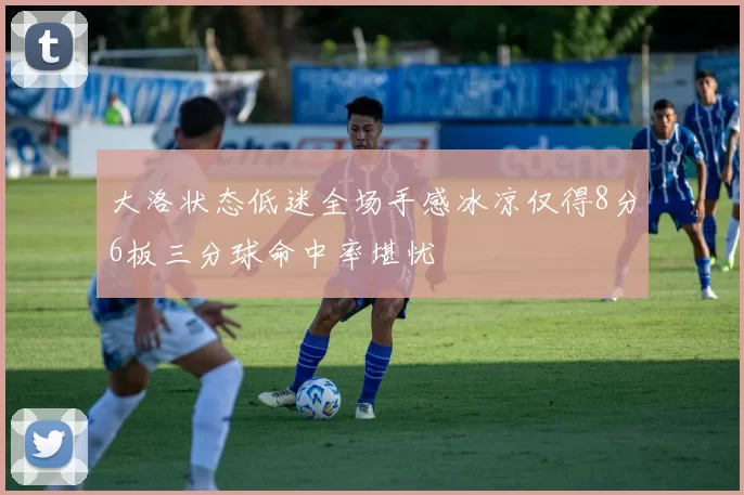 大洛状态低迷全场手感冰凉仅得8分6板三分球命中率堪忧