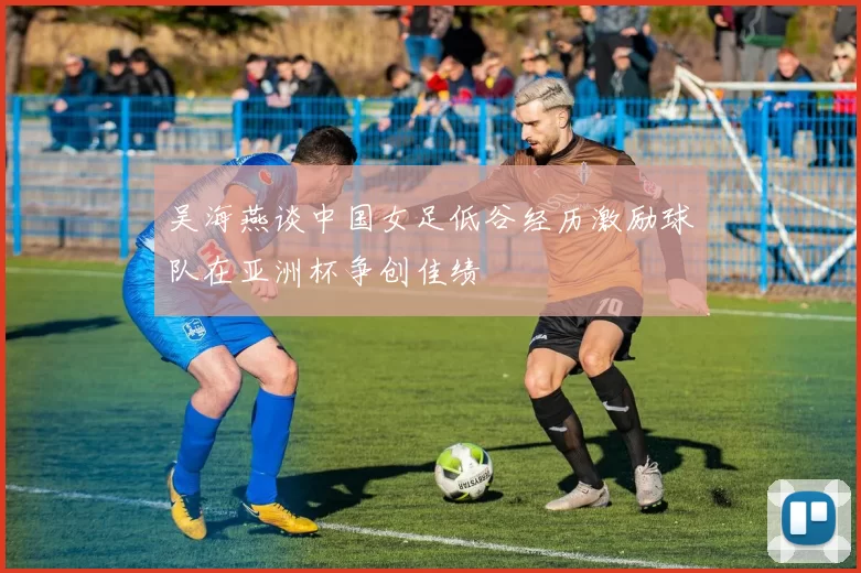 吴海燕谈中国女足低谷经历激励球队在亚洲杯争创佳绩