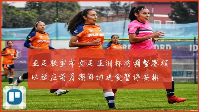 亚足联宣布女足亚洲杯将调整赛程以适应斋月期间的进食暂停安排