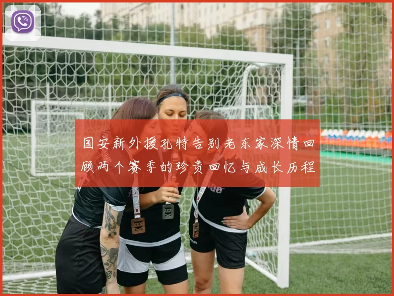 国安新外援孔特告别老东家深情回顾两个赛季的珍贵回忆与成长历程