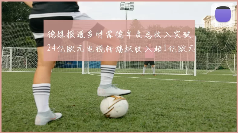 德媒报道多特蒙德年度总收入突破24亿欧元电视转播权收入超1亿欧元