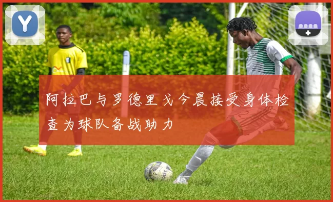 阿拉巴与罗德里戈今晨接受身体检查为球队备战助力