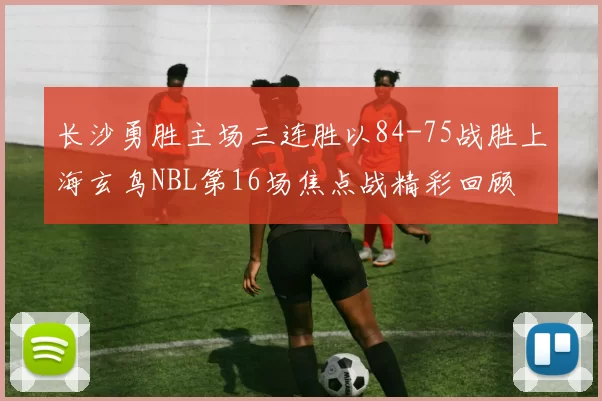 长沙勇胜主场三连胜以84-75战胜上海玄鸟NBL第16场焦点战精彩回顾