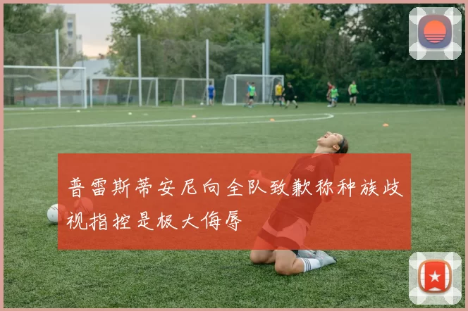 普雷斯蒂安尼向全队致歉称种族歧视指控是极大侮辱