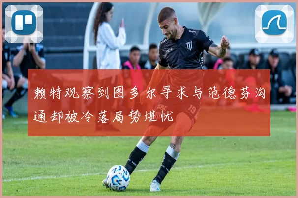 赖特观察到图多尔寻求与范德芬沟通却被冷落局势堪忧