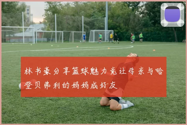 林书豪分享篮球魅力竟让母亲与哈登贝弗利的妈妈成好友