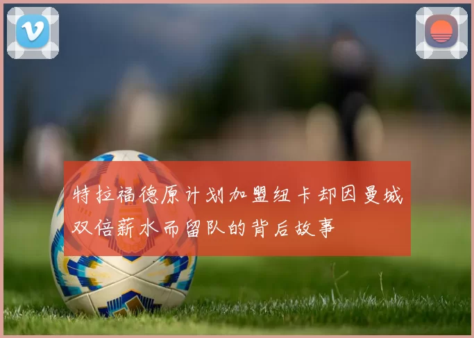 特拉福德原计划加盟纽卡却因曼城双倍薪水而留队的背后故事