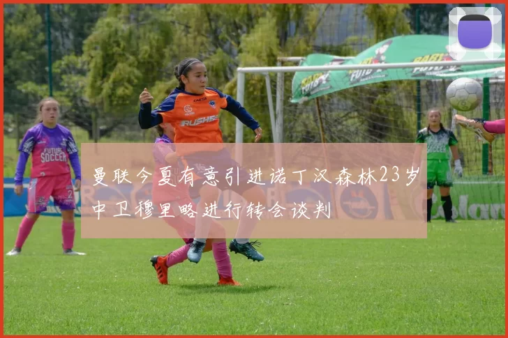 曼联今夏有意引进诺丁汉森林23岁中卫穆里略进行转会谈判