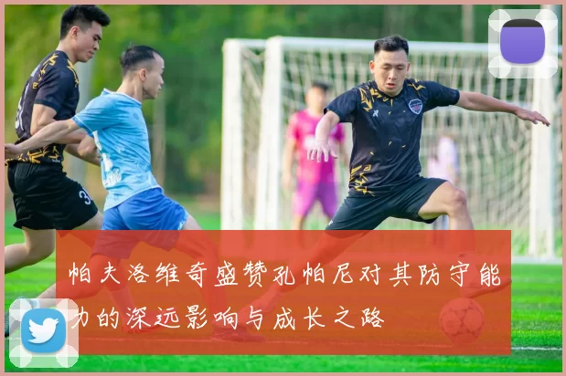 帕夫洛维奇盛赞孔帕尼对其防守能力的深远影响与成长之路