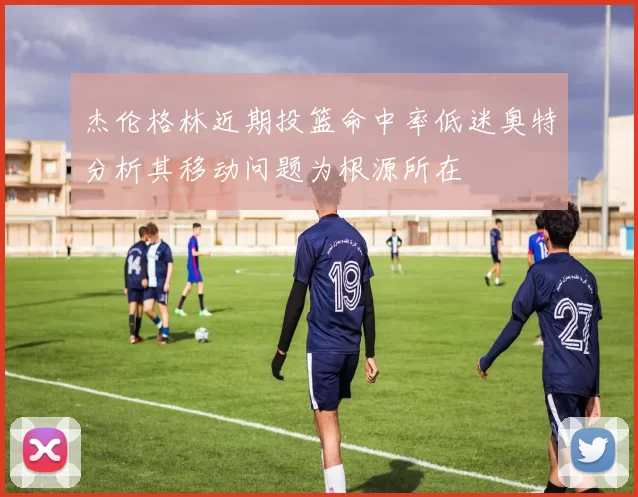 杰伦格林近期投篮命中率低迷奥特分析其移动问题为根源所在