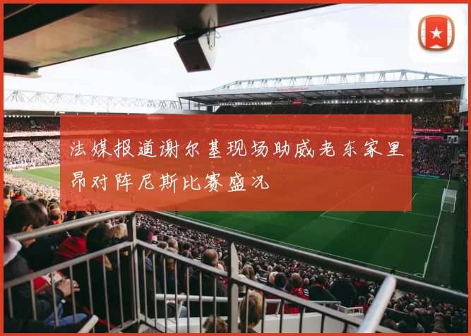 法媒报道谢尔基现场助威老东家里昂对阵尼斯比赛盛况