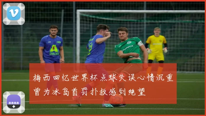 梅西回忆世界杯点球失误心情沉重曾为冰岛首罚扑救感到绝望