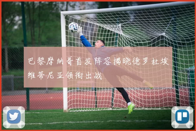 巴黎摩纳哥首发阵容揭晓德罗杜埃维蒂尼亚领衔出战