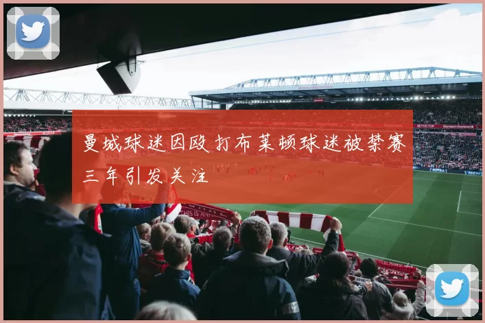 曼城球迷因殴打布莱顿球迷被禁赛三年引发关注