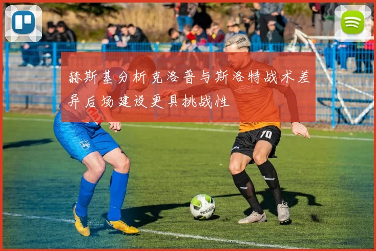 赫斯基分析克洛普与斯洛特战术差异后场建设更具挑战性
