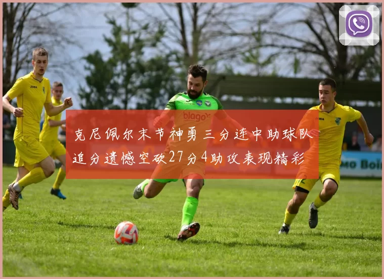 克尼佩尔末节神勇三分连中助球队追分遗憾空砍27分4助攻表现精彩